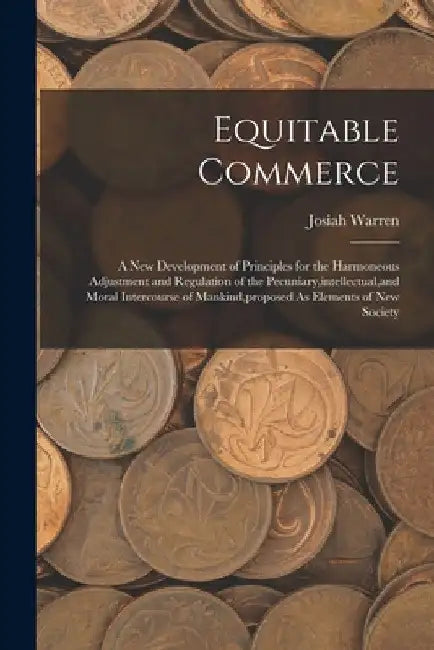 Equitable Commerce: A New Development of Principles for the Harmoneous Adjustment and Regulation of the Pecuniary, intellectual, and Moral by Josiah Warren