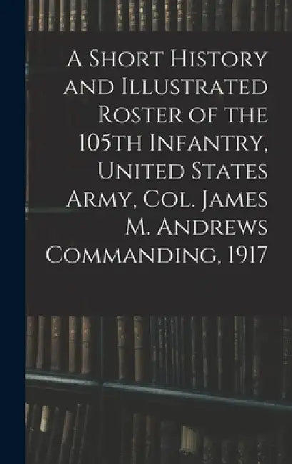 A Short History and Illustrated Roster of the 105th Infantry, United States Army, Col. James M. Andrews Commanding, 1917 by Anonymous