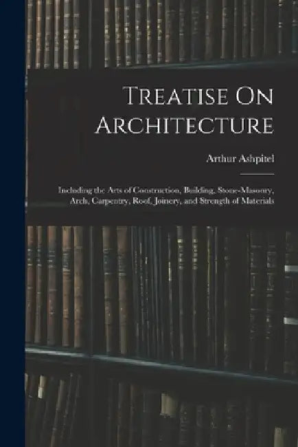 Treatise On Architecture: Including the Arts of Construction, Building, Stone-Masonry, Arch, Carpentry, Roof, Joinery, and Strength of Materials by Arthur Ashpitel