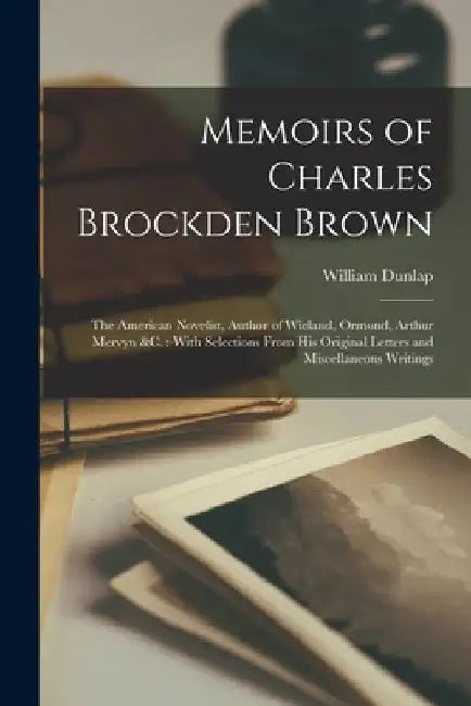 Memoirs of Charles Brockden Brown: The American Novelist, Author of Wieland, Ormond, Arthur Mervyn &c.: With Selections From His Original Letters and by William Dunlap