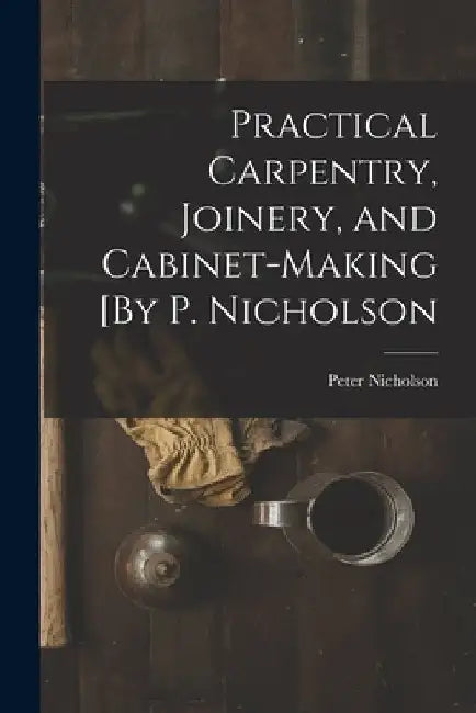 Practical Carpentry, Joinery, and Cabinet-Making [By P. Nicholson by Peter Nicholson