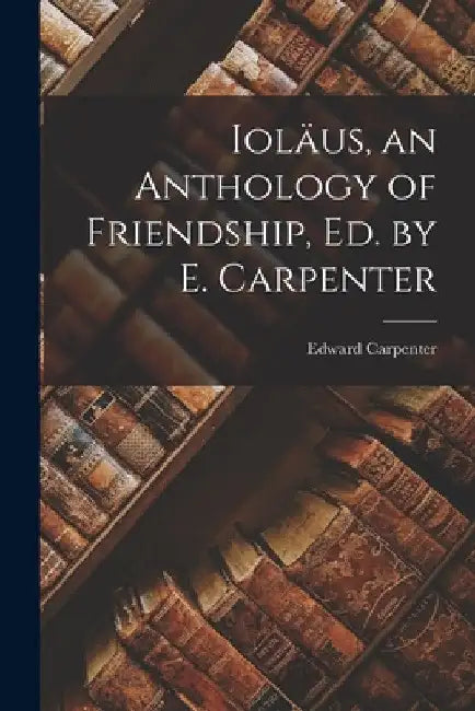 Ioläus, an Anthology of Friendship, Ed. by E. Carpenter by Edward Carpenter