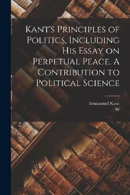 Kant's Principles of Politics, Including his Essay on Perpetual Peace. A Contribution to Political Science by Immanuel Kant