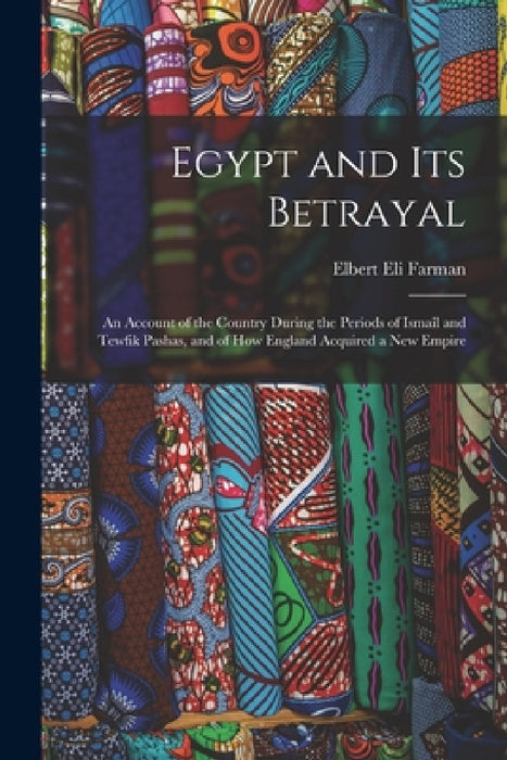 Egypt and Its Betrayal: An Account of the Country During the Periods of Ismaîl and Tewfik Pashas, and of How England Acquired a New Empire by Elbert Eli Farman
