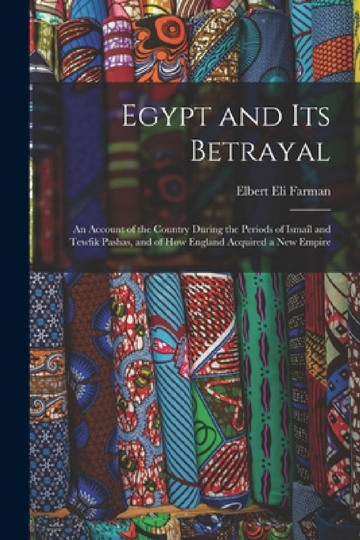 Egypt and Its Betrayal: An Account of the Country During the Periods of Ismaîl and Tewfik Pashas, and of How England Acquired a New Empire by Elbert Eli Farman