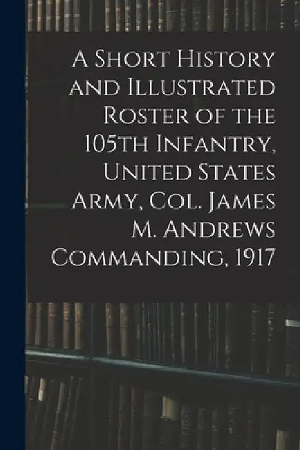 A Short History and Illustrated Roster of the 105th Infantry, United States Army, Col. James M. Andrews Commanding, 1917 by Anonymous