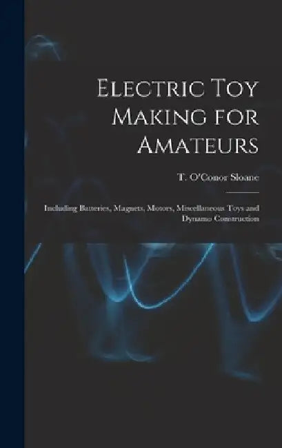 Electric toy Making for Amateurs: Including Batteries, Magnets, Motors, Miscellaneous Toys and Dynamo Construction by T. O'Conor 1851-1940 Sloane