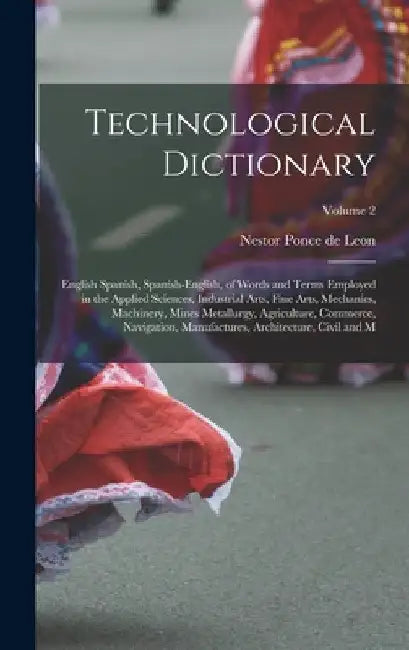 Technological Dictionary; English Spanish, Spanish-English, of Words and Terms Employed in the Applied Sciences, Industrial Arts, Fine Arts, Mechanics by Nestor Ponce De Leon