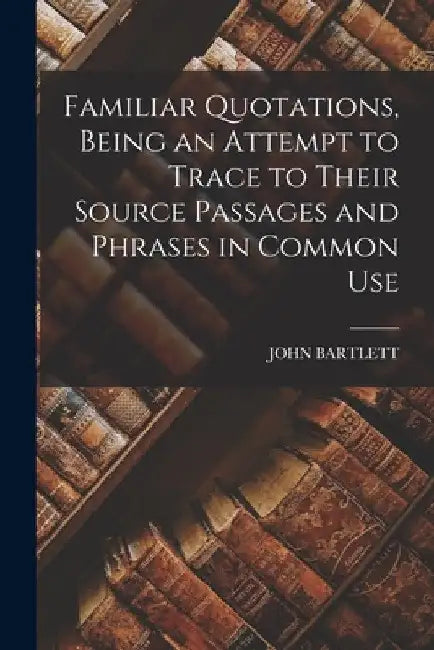 Familiar Quotations, Being an Attempt to Trace to Their Source Passages and Phrases in Common Use by John Bartlett