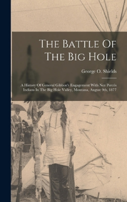 The Battle Of The Big Hole: A History Of General Gibbon's Engagement With Nez Percés Indians In The Big Hole Valley, Montana, August 9th, 1877 by George O. Shields