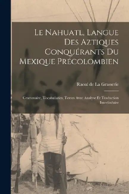 Le Nahuatl, langue des Aztiques conquérants du Mexique précolombien; Grammaire, vocabularies, textes avec analyse et traduction interlinéaire by Raoul De 1839- La Grasserie