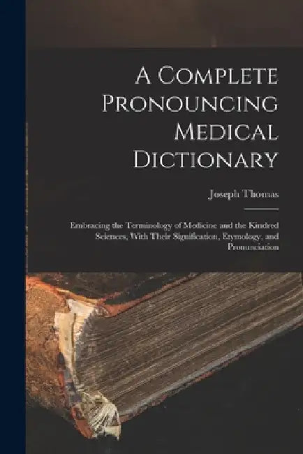 A Complete Pronouncing Medical Dictionary: Embracing the Terminology of Medicine and the Kindred Sciences, With Their Signification, Etymology, and Pr by Joseph Thomas