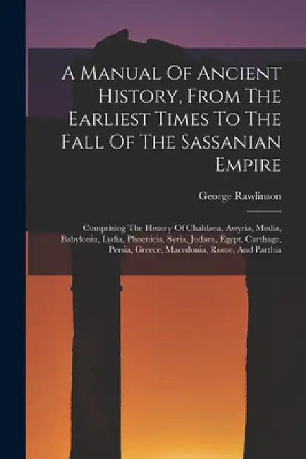 A Manual Of Ancient History, From The Earliest Times To The Fall Of The Sassanian Empire: Comprising The History Of Chaldaea, Assyria, Media, Babyloni by George Rawlinson