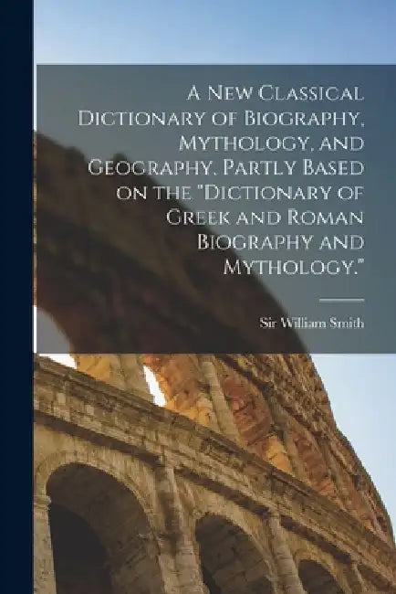 A new Classical Dictionary of Biography, Mythology, and Geography, Partly Based on the Dictionary of Greek and Roman Biography and Mythology. by William Smith