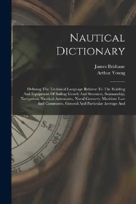 Nautical Dictionary: Defining The Technical Language Relative To The Building And Equipment Of Sailing Vessels And Steamers, Seamanship, Na by Arthur Young
