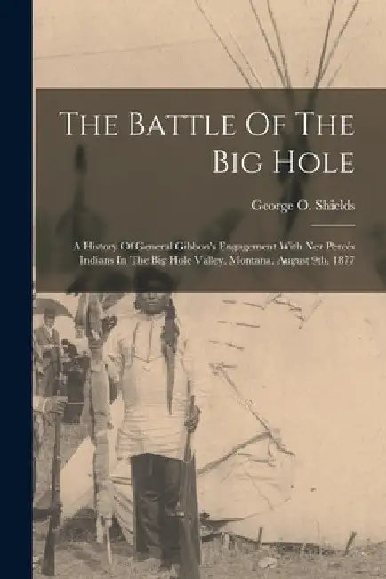 The Battle Of The Big Hole: A History Of General Gibbon's Engagement With Nez Percés Indians In The Big Hole Valley, Montana, August 9th, 1877 by George O. Shields