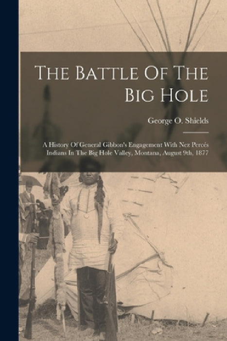The Battle Of The Big Hole: A History Of General Gibbon's Engagement With Nez Percés Indians In The Big Hole Valley, Montana, August 9th, 1877 by George O. Shields