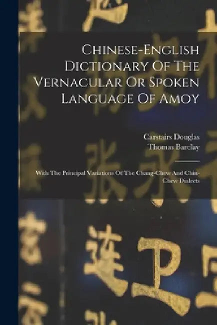 Chinese-english Dictionary Of The Vernacular Or Spoken Language Of Amoy: With The Principal Variations Of The Chang-chew And Chin-chew Dialects by Carstairs Douglas