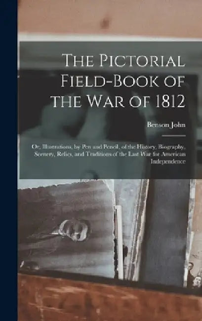 The Pictorial Field-book of the War of 1812; or, Illustrations, by Pen and Pencil, of the History, Biography, Scenery, Relics, and Traditions of the L by Benson John 1813-1891 Lossing
