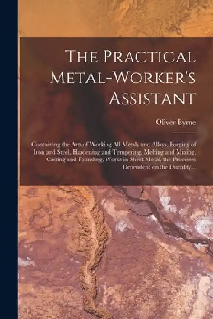 The Practical Metal-worker's Assistant: Containing the Arts of Working All Metals and Alloys, Forging of Iron and Steel, Hardening and Tempering, Melt by Oliver Byrne