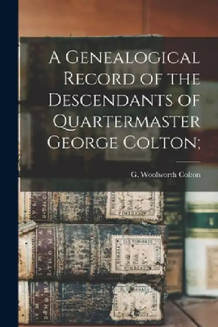 A Genealogical Record of the Descendants of Quartermaster George Colton; by G. Woolworth (George Woolwort Colton