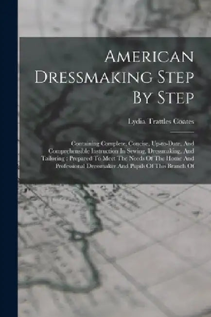 American Dressmaking Step By Step: Containing Complete, Concise, Up-to-date, And Comprehensible Instruction In Sewing, Dressmaking, And Tailoring: Pre by Lydia Trattles Coates