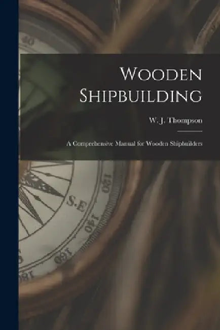 Wooden Shipbuilding: A Comprehensive Manual for Wooden Shipbuilders by W. J. Thompson