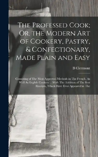 The Professed Cook; Or, the Modern Art of Cookery, Pastry, & Confectionary, Made Plain and Easy: Consisting of The Most Approved Methods in The French by B. Clermont