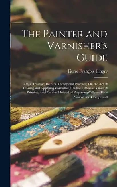 The Painter and Varnisher's Guide: Or, a Treatise, Both in Theory and Practice, On the Art of Making and Applying Varnishes, On the Different Kinds of by Pierre François Tingry