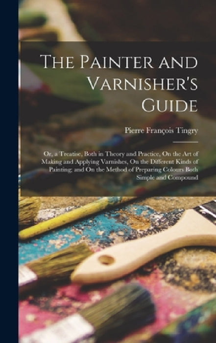 The Painter and Varnisher's Guide: Or, a Treatise, Both in Theory and Practice, On the Art of Making and Applying Varnishes, On the Different Kinds of by Pierre François Tingry