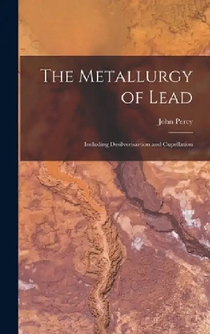 The Metallurgy of Lead: Including Desilverisartion and Cupellation by John Percy