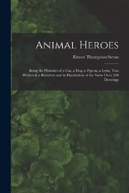 Animal Heroes: Being the Histories of a Cat, a Dog, a Pigeon, a Lynx, Two Wolves & a Reindeer and in Elucidation of the Same Over 200 Drawings by Ernest Thompson Seton
