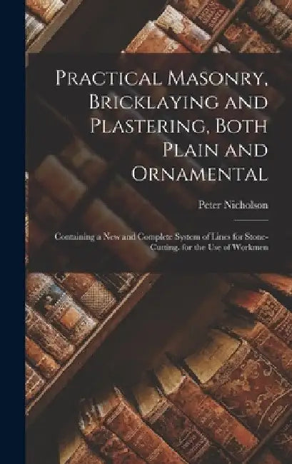 Practical Masonry, Bricklaying and Plastering, Both Plain and Ornamental: Containing a New and Complete System of Lines for Stone-Cutting. for the Use by Peter Nicholson
