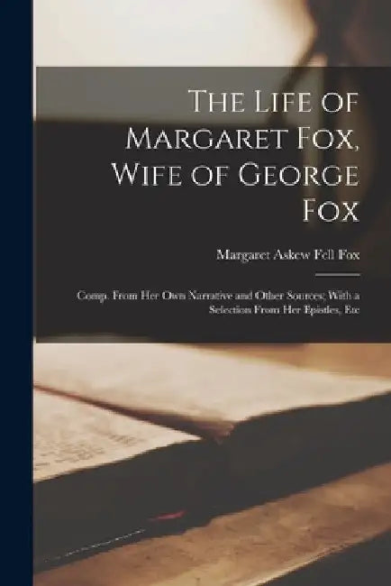 The Life of Margaret Fox, Wife of George Fox: Comp. From Her Own Narrative and Other Sources; With a Selection From Her Epistles, Etc by Margaret Askew Fell Fox