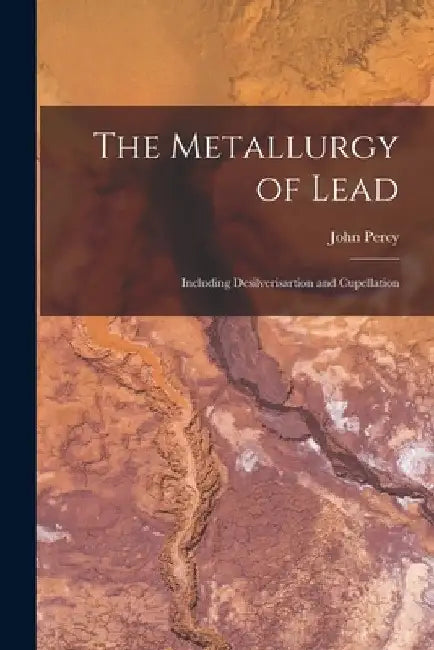 The Metallurgy of Lead: Including Desilverisartion and Cupellation by John Percy