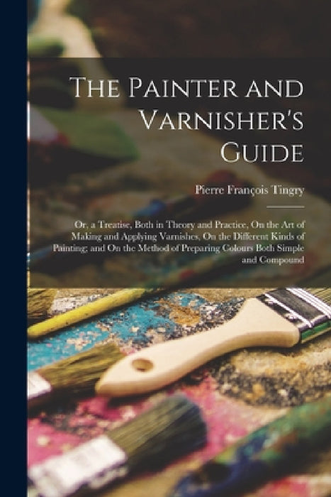 The Painter and Varnisher's Guide: Or, a Treatise, Both in Theory and Practice, On the Art of Making and Applying Varnishes, On the Different Kinds of by Pierre François Tingry