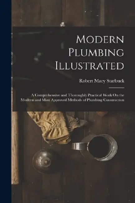 Modern Plumbing Illustrated: A Comprehensive and Thoroughly Practical Work On the Modern and Most Approved Methods of Plumbing Construction by Robert Macy Starbuck