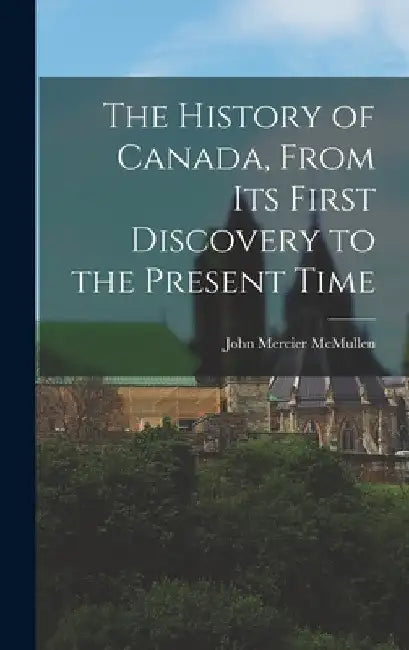 The History of Canada, From Its First Discovery to the Present Time by John Mercier McMullen