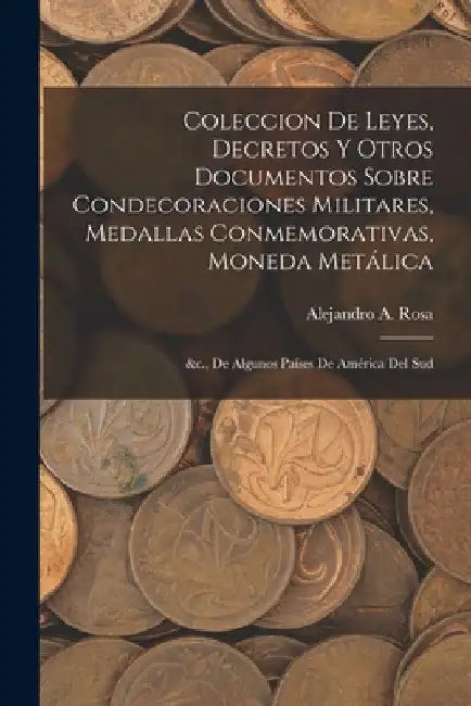 Coleccion De Leyes, Decretos Y Otros Documentos Sobre Condecoraciones Militares, Medallas Conmemorativas, Moneda Metálica: &c., De Algunos Países De A by Alejandro A. Rosa