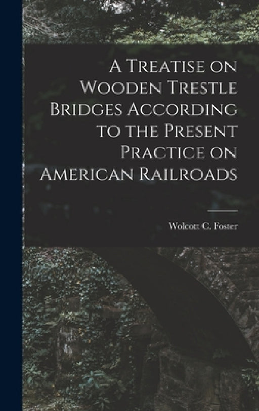 A Treatise on Wooden Trestle Bridges According to the Present Practice on American Railroads by Wolcott C. Foster