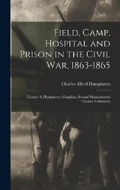 Field, Camp, Hospital and Prison in the Civil war, 1863-1865; Charles A. Humphreys, Chaplain, Second Massachusetts Cavalry Volunteers by Charles Alfred Humphreys