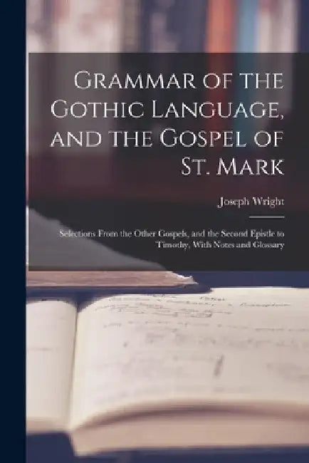 Grammar of the Gothic Language, and the Gospel of St. Mark: Selections From the Other Gospels, and the Second Epistle to Timothy, With Notes and Gloss by Joseph Wright