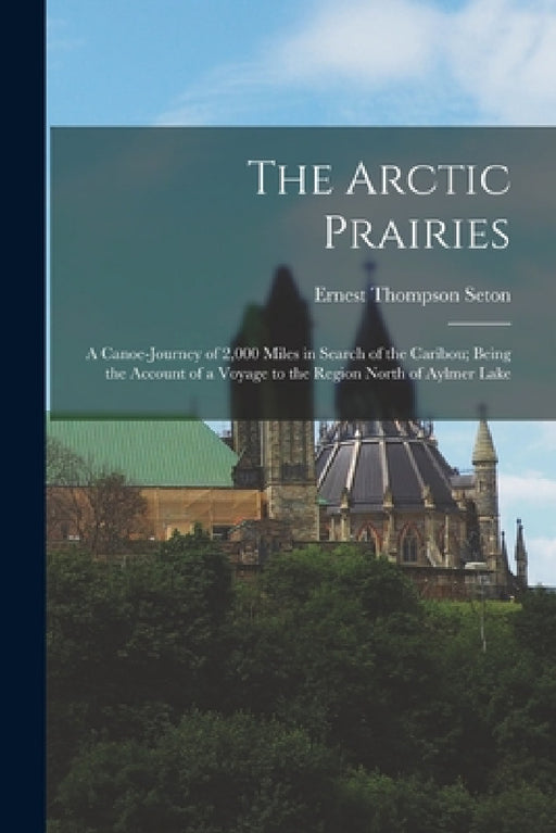 The Arctic Prairies: A Canoe-Journey of 2,000 Miles in Search of the Caribou; Being the Account of a Voyage to the Region North of Aylmer Lake by Ernest Thompson Seton