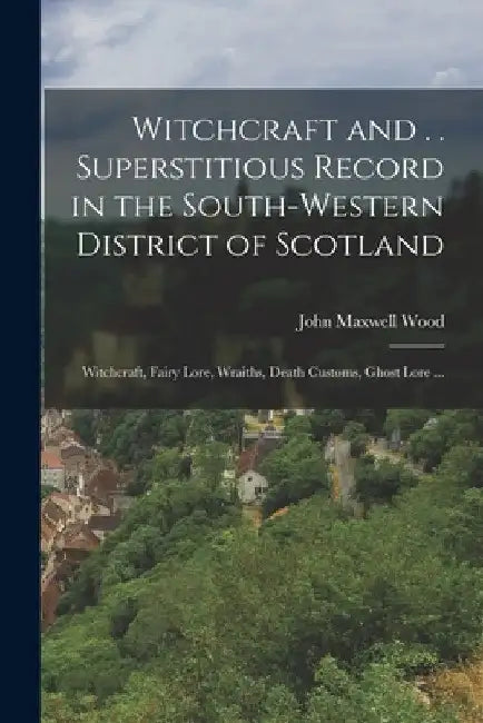 Witchcraft and . . Superstitious Record in the South-western District of Scotland: Witchcraft, Fairy Lore, Wraiths, Death Customs, Ghost Lore ... by John Maxwell Wood