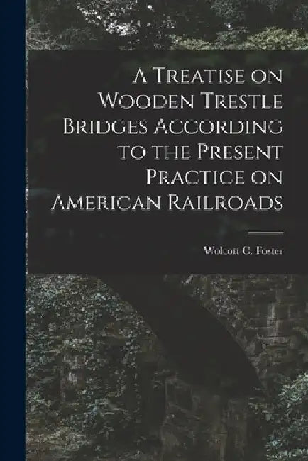 A Treatise on Wooden Trestle Bridges According to the Present Practice on American Railroads by Wolcott C. Foster