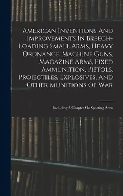 American Inventions And Improvements In Breech-loading Small Arms, Heavy Ordnance, Machine Guns, Magazine Arms, Fixed Ammunition, Pistols, Projectiles by Anonymous