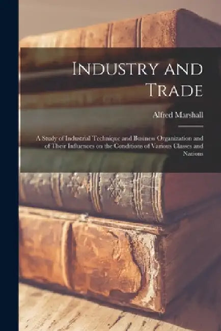 Industry and Trade: A Study of Industrial Technique and Business Organization and of Their Influences on the Conditions of Various Classes and Nations by Alfred Marshall