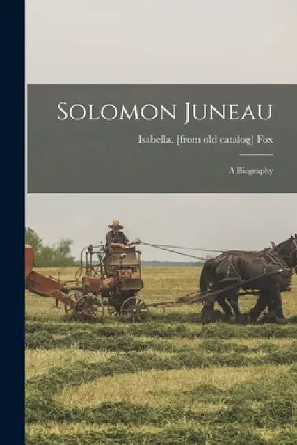 Solomon Juneau; a Biography by Isabella [From Old Catalog] Fox