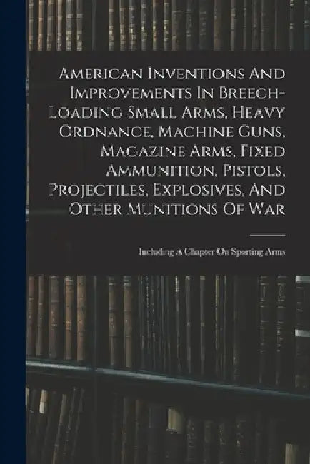 American Inventions And Improvements In Breech-loading Small Arms, Heavy Ordnance, Machine Guns, Magazine Arms, Fixed Ammunition, Pistols, Projectiles by Anonymous