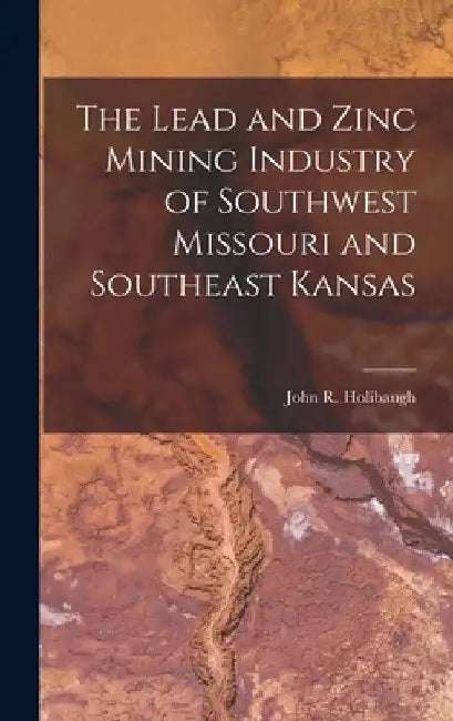 The Lead and Zinc Mining Industry of Southwest Missouri and Southeast Kansas by John R. Holibaugh